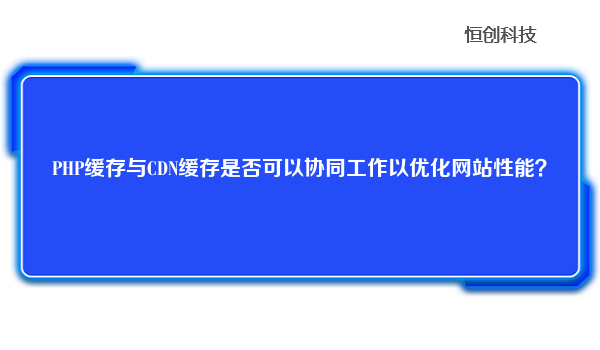 PHP缓存与CDN缓存是否可以协同工作以优化网站性能？