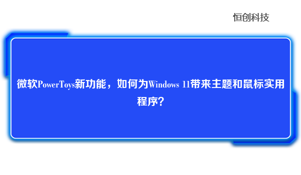 微软PowerToys新功能，如何为Windows 11带来主题和鼠标实用程序？